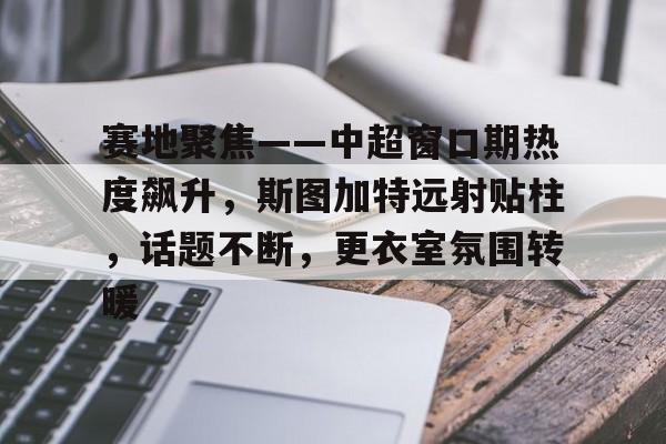 kaiyun网站-关于赛地聚焦——中超窗口期热度飙升，斯图加特远射贴柱，话题不断，更衣室氛围转暖的信息