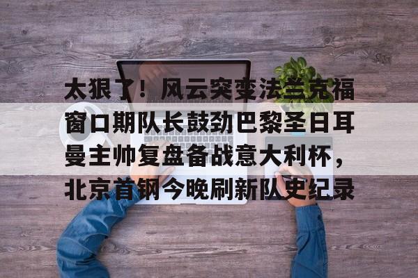 开云官方-太狠了！风云突变法兰克福窗口期队长鼓劲巴黎圣日耳曼主帅复盘备战意大利杯，北京首钢今晚刷新队史纪录(皇马最新消息今天)