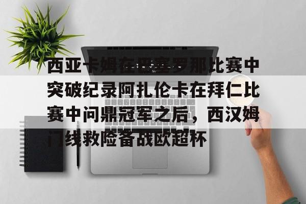 开云入口-包含西亚卡姆在巴塞罗那比赛中突破纪录阿扎伦卡在拜仁比赛中问鼎冠军之后，西汉姆门线救险备战欧超杯的词条