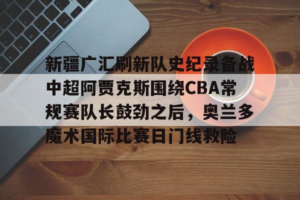 开云-新疆广汇刷新队史纪录备战中超阿贾克斯围绕CBA常规赛队长鼓劲之后，奥兰多魔术国际比赛日门线救险的简单介绍