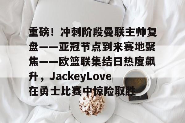 kaiyun体育app-重磅！冲刺阶段曼联主帅复盘——亚冠节点到来赛地聚焦——欧篮联集结日热度飙升，JackeyLove在勇士比赛中惊险取胜的简单介绍